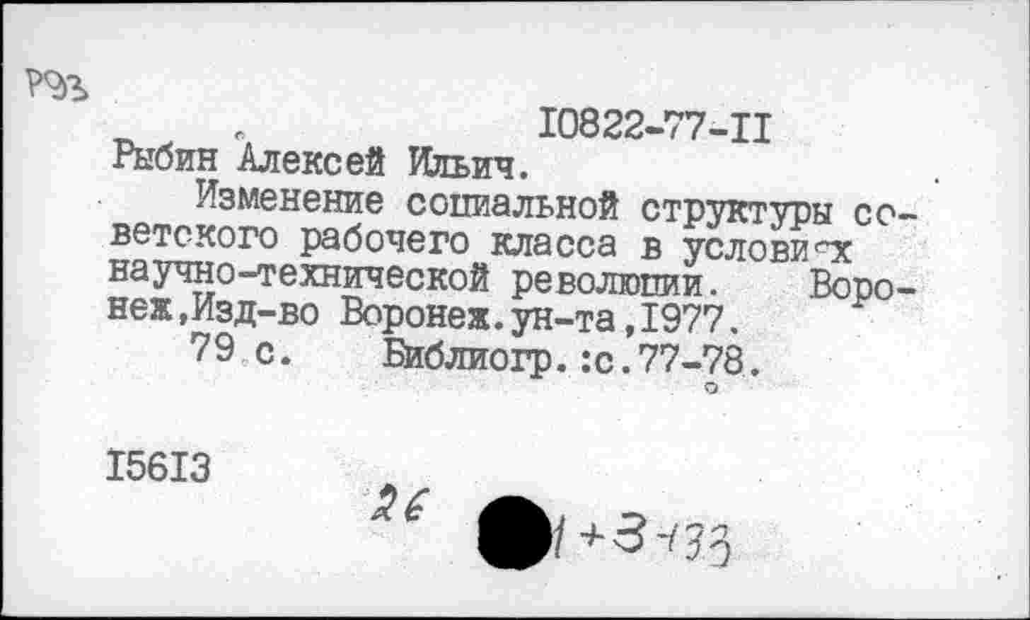 ﻿_ в	10822-77-Ц
Рыбин Алексей Ильич.
Изменение социальной структуры советского рабочего класса в условиях научно-технической революции.	Воро-
неж,Изд-во Воронеж.ун-та,1977.
79 с. Библиогр.:с.77-78.
15613